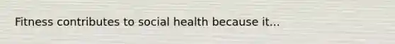 Fitness contributes to social health because it...