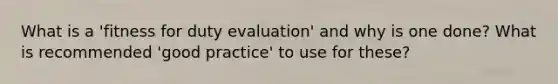 What is a 'fitness for duty evaluation' and why is one done? What is recommended 'good practice' to use for these?