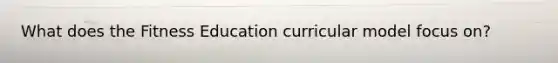 What does the Fitness Education curricular model focus on?