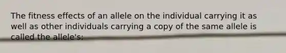 The fitness effects of an allele on the individual carrying it as well as other individuals carrying a copy of the same allele is called the allele's: