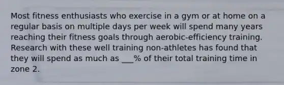 Most fitness enthusiasts who exercise in a gym or at home on a regular basis on multiple days per week will spend many years reaching their fitness goals through aerobic-efficiency training. Research with these well training non-athletes has found that they will spend as much as ___% of their total training time in zone 2.