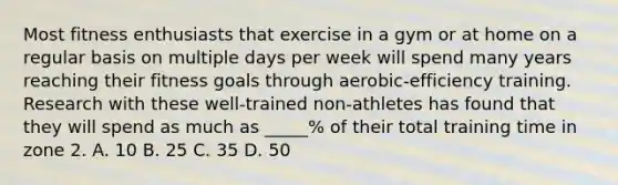 Most fitness enthusiasts that exercise in a gym or at home on a regular basis on multiple days per week will spend many years reaching their fitness goals through aerobic-efficiency training. Research with these well-trained non-athletes has found that they will spend as much as _____% of their total training time in zone 2. A. 10 B. 25 C. 35 D. 50