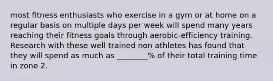 most fitness enthusiasts who exercise in a gym or at home on a regular basis on multiple days per week will spend many years reaching their fitness goals through aerobic-efficiency training. Research with these well trained non athletes has found that they will spend as much as ________% of their total training time in zone 2.