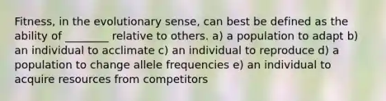 Fitness, in the evolutionary sense, can best be defined as the ability of ________ relative to others. a) a population to adapt b) an individual to acclimate c) an individual to reproduce d) a population to change allele frequencies e) an individual to acquire resources from competitors