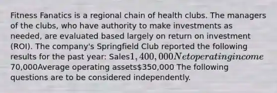 Fitness Fanatics is a regional chain of health clubs. The managers of the clubs, who have authority to make investments as needed, are evaluated based largely on return on investment (ROI). The company's Springfield Club reported the following results for the past year: Sales1,400,000Net operating income 70,000Average operating assets350,000 The following questions are to be considered independently.