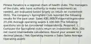 Fitness Fanatics is a regional chain of health clubs. The managers of the clubs, who have authority to make investments as needed, are evaluated based largely on return on investment (ROI). The company's Springfield Club reported the following results for the past year: Sales 830,000 Net operating income 23,240 Average operating assets  100,000 The following questions are to be considered independently. Required: 1. Compute the Springfield club's return on investment (ROI). (Do not round intermediate calculations. Round your answer to 2 decimal places.) Net Operating income x Sales Sales Average Operating assets