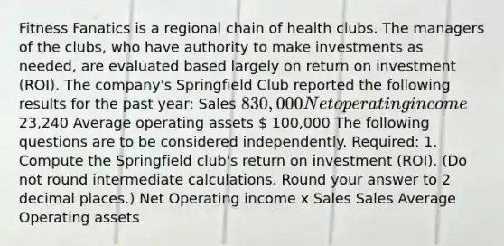 Fitness Fanatics is a regional chain of health clubs. The managers of the clubs, who have authority to make investments as needed, are evaluated based largely on return on investment (ROI). The company's Springfield Club reported the following results for the past year: Sales 830,000 Net operating income 23,240 Average operating assets  100,000 The following questions are to be considered independently. Required: 1. Compute the Springfield club's return on investment (ROI). (Do not round intermediate calculations. Round your answer to 2 decimal places.) Net Operating income x Sales Sales Average Operating assets