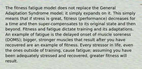 The fitness fatigue model does not replace the General Adaptation Syndrome model; it simply expands on it. This simply means that if stress is great, fitness (performance) decreases for a time and then super-compensates to its original state and then beyond. Fitness and fatigue dictate training and its adaptations. An example of fatigue is the delayed onset of muscle soreness (DOMS); bigger, stronger muscles that result after you have recovered are an example of fitness. Every stressor in life, even the ones outside of training, cause fatigue; assuming you have been adequately stressed and recovered, greater fitness will result.