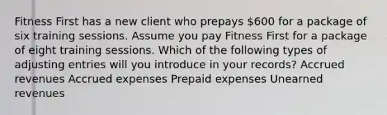 Fitness First has a new client who prepays 600 for a package of six training sessions. Assume you pay Fitness First for a package of eight training sessions. Which of the following types of adjusting entries will you introduce in your records? Accrued revenues Accrued expenses Prepaid expenses Unearned revenues