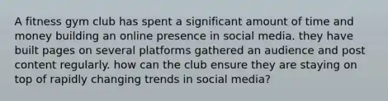 A fitness gym club has spent a significant amount of time and money building an online presence in social media. they have built pages on several platforms gathered an audience and post content regularly. how can the club ensure they are staying on top of rapidly changing trends in social media?