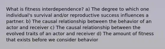 What is fitness interdependence? a) The degree to which one individual's survival and/or reproductive success influences a partner. b) The causal relationship between the behavior of an actor and receiver c) The causal relationship between the evolved traits of an actor and receiver d) The amount of fitness that exists before we consider behavior