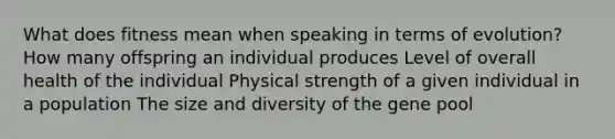 What does fitness mean when speaking in terms of evolution? How many offspring an individual produces Level of overall health of the individual Physical strength of a given individual in a population The size and diversity of the gene pool