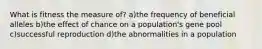 What is fitness the measure of? a)the frequency of beneficial alleles b)the effect of chance on a population's gene pool c)successful reproduction d)the abnormalities in a population