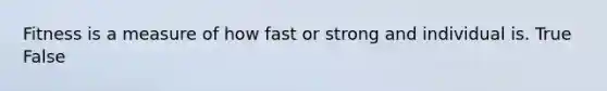 Fitness is a measure of how fast or strong and individual is. True False