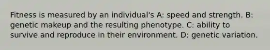 Fitness is measured by an individual's A: speed and strength. B: genetic makeup and the resulting phenotype. C: ability to survive and reproduce in their environment. D: genetic variation.