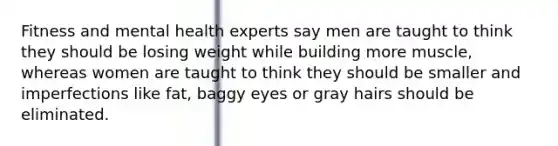 Fitness and mental health experts say men are taught to think they should be losing weight while building more muscle, whereas women are taught to think they should be smaller and imperfections like fat, baggy eyes or gray hairs should be eliminated.