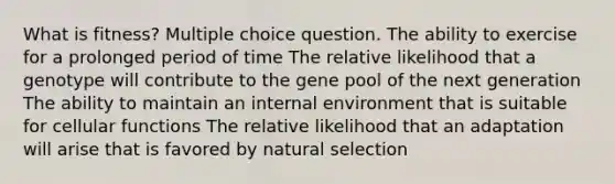 What is fitness? Multiple choice question. The ability to exercise for a prolonged period of time The relative likelihood that a genotype will contribute to the gene pool of the next generation The ability to maintain an internal environment that is suitable for cellular functions The relative likelihood that an adaptation will arise that is favored by natural selection