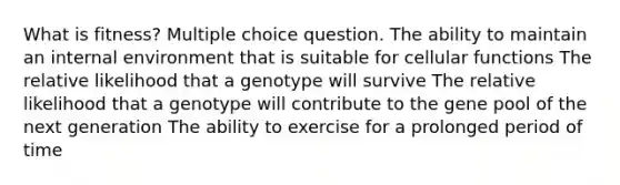 What is fitness? Multiple choice question. The ability to maintain an internal environment that is suitable for cellular functions The relative likelihood that a genotype will survive The relative likelihood that a genotype will contribute to the gene pool of the next generation The ability to exercise for a prolonged period of time