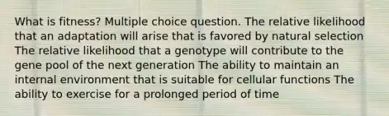 What is fitness? Multiple choice question. The relative likelihood that an adaptation will arise that is favored by natural selection The relative likelihood that a genotype will contribute to the gene pool of the next generation The ability to maintain an internal environment that is suitable for cellular functions The ability to exercise for a prolonged period of time