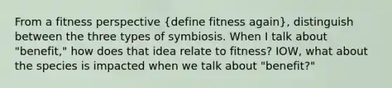 From a fitness perspective (define fitness again), distinguish between the three types of symbiosis. When I talk about "benefit," how does that idea relate to fitness? IOW, what about the species is impacted when we talk about "benefit?"