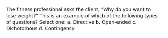 The fitness professional asks the client, "Why do you want to lose weight?" This is an example of which of the following types of questions? Select one: a. Directive b. Open-ended c. Dichotomous d. Contingency