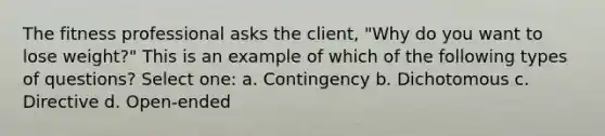 The fitness professional asks the client, "Why do you want to lose weight?" This is an example of which of the following types of questions? Select one: a. Contingency b. Dichotomous c. Directive d. Open-ended