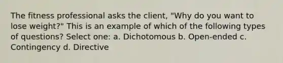 The fitness professional asks the client, "Why do you want to lose weight?" This is an example of which of the following types of questions? Select one: a. Dichotomous b. Open-ended c. Contingency d. Directive