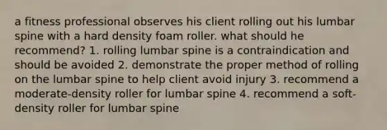 a fitness professional observes his client rolling out his lumbar spine with a hard density foam roller. what should he recommend? 1. rolling lumbar spine is a contraindication and should be avoided 2. demonstrate the proper method of rolling on the lumbar spine to help client avoid injury 3. recommend a moderate-density roller for lumbar spine 4. recommend a soft-density roller for lumbar spine