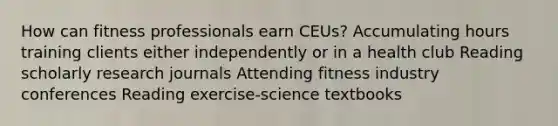 How can fitness professionals earn CEUs? Accumulating hours training clients either independently or in a health club Reading scholarly research journals Attending fitness industry conferences Reading exercise-science textbooks