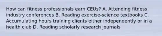 How can fitness professionals earn CEUs? A. Attending fitness industry conferences B. Reading exercise-science textbooks C. Accumulating hours training clients either independently or in a health club D. Reading scholarly research journals