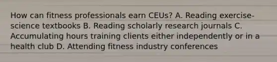 How can fitness professionals earn CEUs? A. Reading exercise-science textbooks B. Reading scholarly research journals C. Accumulating hours training clients either independently or in a health club D. Attending fitness industry conferences