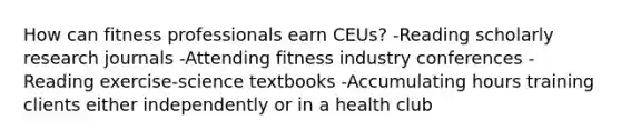 How can fitness professionals earn CEUs? -Reading scholarly research journals -Attending fitness industry conferences -Reading exercise-science textbooks -Accumulating hours training clients either independently or in a health club