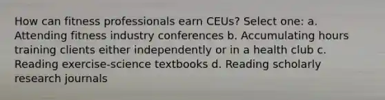 How can fitness professionals earn CEUs? Select one: a. Attending fitness industry conferences b. Accumulating hours training clients either independently or in a health club c. Reading exercise-science textbooks d. Reading scholarly research journals