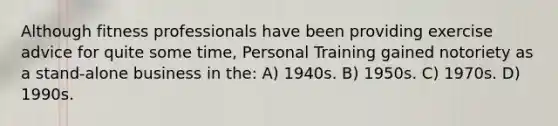 Although fitness professionals have been providing exercise advice for quite some time, Personal Training gained notoriety as a stand-alone business in the: A) 1940s. B) 1950s. C) 1970s. D) 1990s.