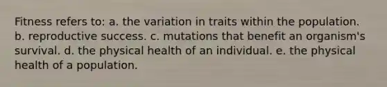 Fitness refers to: a. the variation in traits within the population. b. reproductive success. c. mutations that benefit an organism's survival. d. the physical health of an individual. e. the physical health of a population.