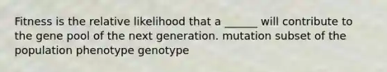 Fitness is the relative likelihood that a ______ will contribute to the gene pool of the next generation. mutation subset of the population phenotype genotype