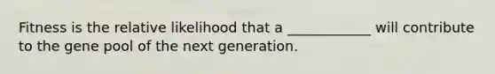 Fitness is the relative likelihood that a ____________ will contribute to the gene pool of the next generation.