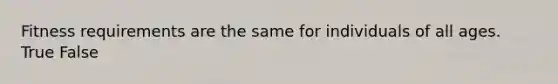 Fitness requirements are the same for individuals of all ages. True False