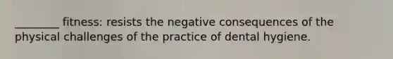 ________ fitness: resists the negative consequences of the physical challenges of the practice of dental hygiene.