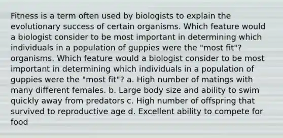 Fitness is a term often used by biologists to explain the evolutionary success of certain organisms. Which feature would a biologist consider to be most important in determining which individuals in a population of guppies were the "most fit"? organisms. Which feature would a biologist consider to be most important in determining which individuals in a population of guppies were the "most fit"? a. High number of matings with many different females. b. Large body size and ability to swim quickly away from predators c. High number of offspring that survived to reproductive age d. Excellent ability to compete for food