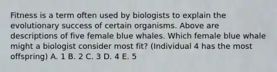 Fitness is a term often used by biologists to explain the evolutionary success of certain organisms. Above are descriptions of five female blue whales. Which female blue whale might a biologist consider most fit? (Individual 4 has the most offspring) A. 1 B. 2 C. 3 D. 4 E. 5