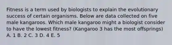 Fitness is a term used by biologists to explain the evolutionary success of certain organisms. Below are data collected on five male kangaroos. Which male kangaroo might a biologist consider to have the lowest fitness? (Kangaroo 3 has the most offsprings) A. 1 B. 2 C. 3 D. 4 E. 5