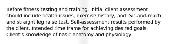 Before fitness testing and training, initial client assessment should include health issues, exercise history, and: Sit-and-reach and straight leg raise test. Self-assessment results performed by the client. Intended time frame for achieving desired goals. Client's knowledge of basic anatomy and physiology.