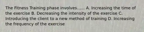 The Fitness Training phase involves...... A. Increasing the time of the exercise B. Decreasing the intensity of the exercise C. Introducing the client to a new method of training D. Increasing the frequency of the exercise