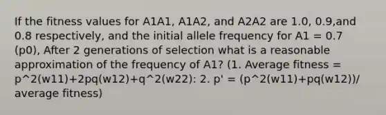 If the fitness values for A1A1, A1A2, and A2A2 are 1.0, 0.9,and 0.8 respectively, and the initial allele frequency for A1 = 0.7 (p0), After 2 generations of selection what is a reasonable approximation of the frequency of A1? (1. Average fitness = p^2(w11)+2pq(w12)+q^2(w22): 2. p' = (p^2(w11)+pq(w12))/ average fitness)