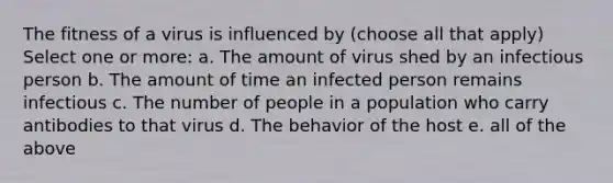 The fitness of a virus is influenced by (choose all that apply) Select one or more: a. The amount of virus shed by an infectious person b. The amount of time an infected person remains infectious c. The number of people in a population who carry antibodies to that virus d. The behavior of the host e. all of the above