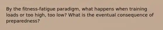 By the fitness-fatigue paradigm, what happens when training loads or too high, too low? What is the eventual consequence of preparedness?
