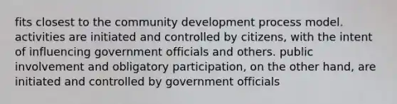 fits closest to the community development process model. activities are initiated and controlled by citizens, with the intent of influencing government officials and others. public involvement and obligatory participation, on the other hand, are initiated and controlled by government officials