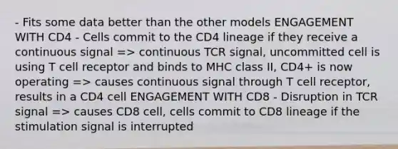 - Fits some data better than the other models ENGAGEMENT WITH CD4 - Cells commit to the CD4 lineage if they receive a continuous signal => continuous TCR signal, uncommitted cell is using T cell receptor and binds to MHC class II, CD4+ is now operating => causes continuous signal through T cell receptor, results in a CD4 cell ENGAGEMENT WITH CD8 - Disruption in TCR signal => causes CD8 cell, cells commit to CD8 lineage if the stimulation signal is interrupted