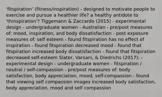 'fitspiration' (fitness/inspiration) - designed to motivate people to exercise and pursue a healthier life? a healthy antidote to 'thinspiration'? Tiggemann & Zaccardo (2015) - experimental design - undergraduate women - Australian - pre/post measures of: mood, inspiration, and body dissatisfaction - post exposure measures of: self esteem - found fitspiration has no effect of inspiration - found fitspiration decreased mood - found that fitspiration increased body dissatisfaction - found that fitspiration decreased self-esteem Slater, Varsani, & Diedrichs (2017): - experimental design - undergraduate women - fitspiration / neutral / self-compassion - pre/post measures of: body satisfaction, body appreciation, mood, self-compassion - found that viewing self compassion images increased body satisfaction, body appreciation, mood and self compassion